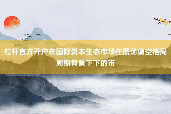 杠杆官方开户在国际资本生态市场在震荡偏空格局周期背景下下的市