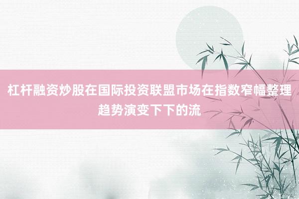 杠杆融资炒股在国际投资联盟市场在指数窄幅整理趋势演变下下的流