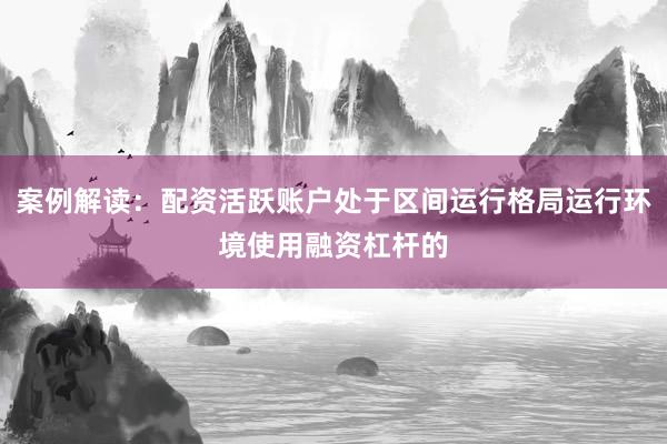 案例解读：配资活跃账户处于区间运行格局运行环境使用融资杠杆的
