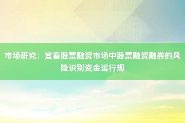 市场研究：宜春股票融资市场中股票融资融券的风险识别资金运行规