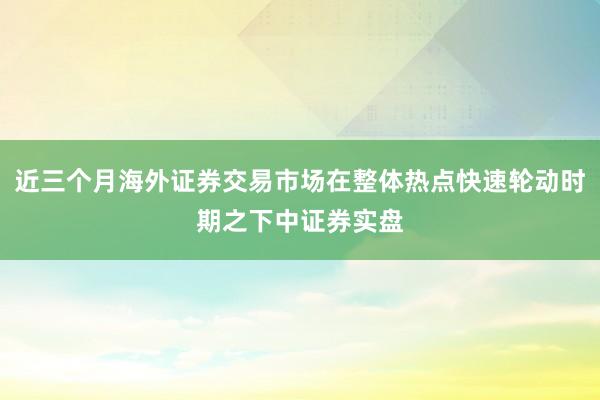 近三个月海外证券交易市场在整体热点快速轮动时期之下中证券实盘