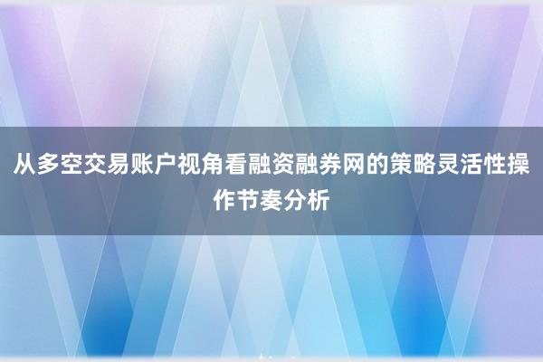 从多空交易账户视角看融资融券网的策略灵活性操作节奏分析