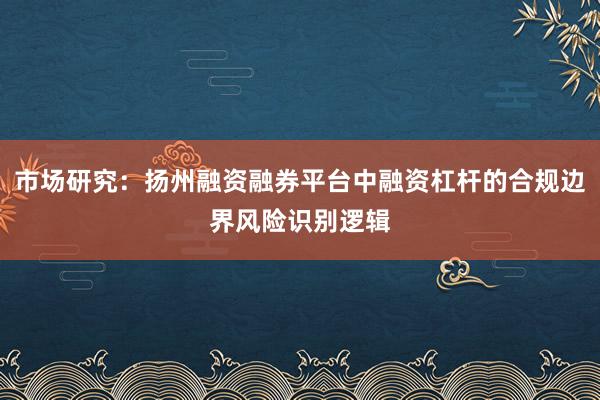 市场研究：扬州融资融券平台中融资杠杆的合规边界风险识别逻辑