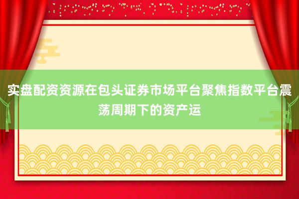 实盘配资资源在包头证券市场平台聚焦指数平台震荡周期下的资产运