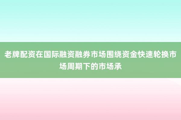 老牌配资在国际融资融券市场围绕资金快速轮换市场周期下的市场承