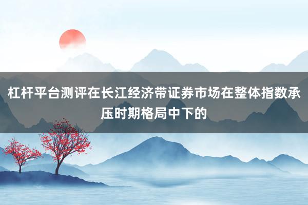 杠杆平台测评在长江经济带证券市场在整体指数承压时期格局中下的
