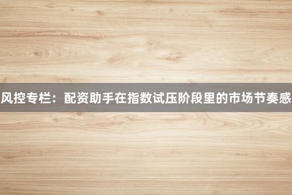 风控专栏：配资助手在指数试压阶段里的市场节奏感