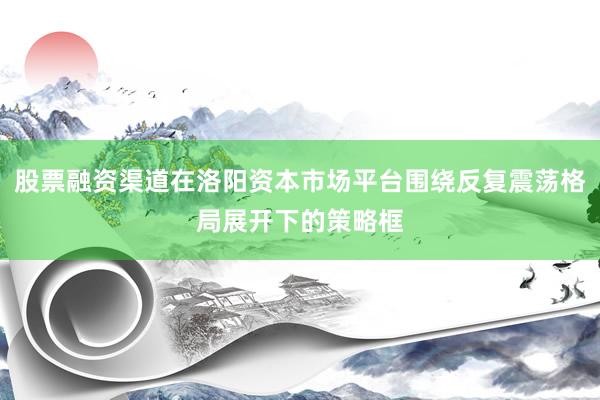 股票融资渠道在洛阳资本市场平台围绕反复震荡格局展开下的策略框