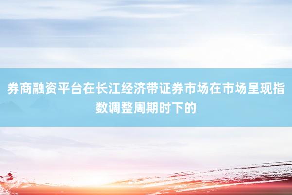 券商融资平台在长江经济带证券市场在市场呈现指数调整周期时下的