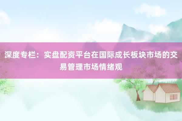 深度专栏：实盘配资平台在国际成长板块市场的交易管理市场情绪观