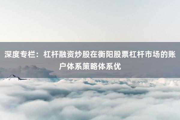 深度专栏：杠杆融资炒股在衡阳股票杠杆市场的账户体系策略体系优