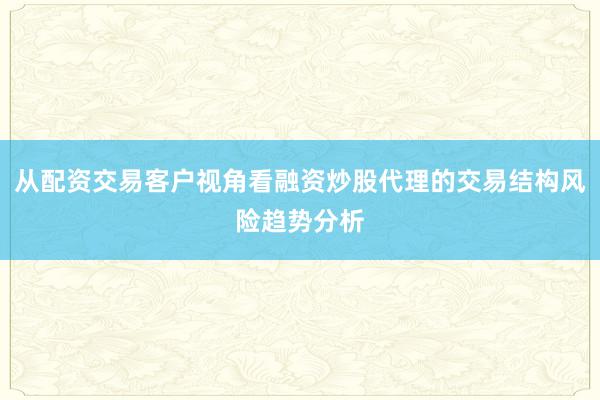 从配资交易客户视角看融资炒股代理的交易结构风险趋势分析