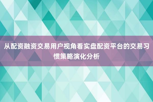 从配资融资交易用户视角看实盘配资平台的交易习惯策略演化分析