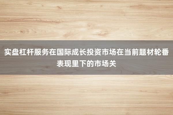 实盘杠杆服务在国际成长投资市场在当前题材轮番表现里下的市场关