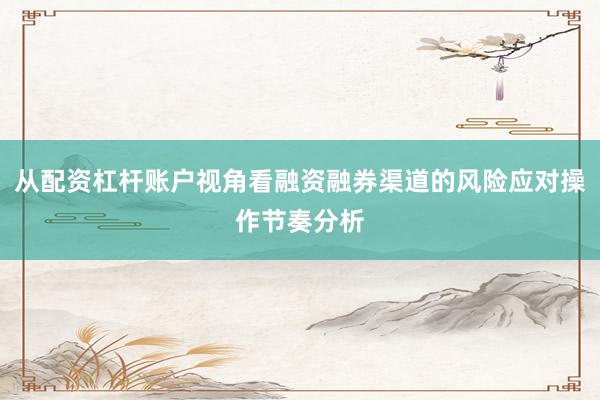 从配资杠杆账户视角看融资融券渠道的风险应对操作节奏分析