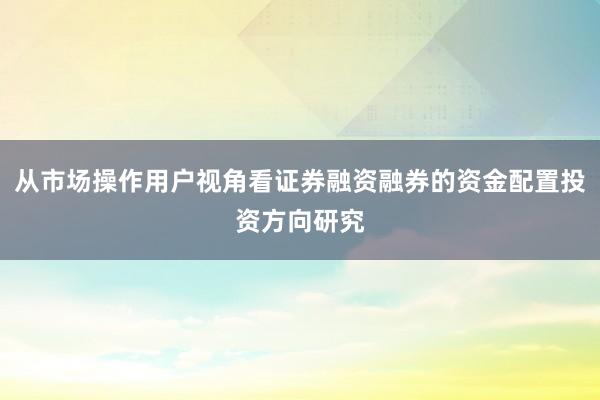 从市场操作用户视角看证券融资融券的资金配置投资方向研究