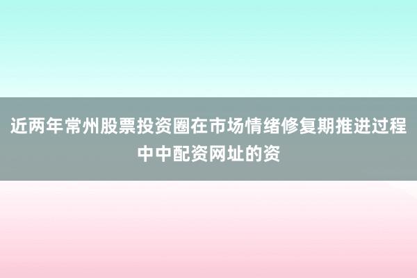 近两年常州股票投资圈在市场情绪修复期推进过程中中配资网址的资