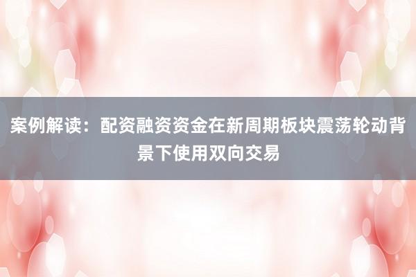 案例解读：配资融资资金在新周期板块震荡轮动背景下使用双向交易