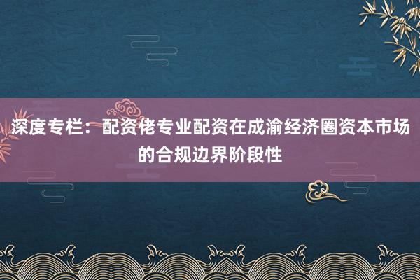 深度专栏：配资佬专业配资在成渝经济圈资本市场的合规边界阶段性