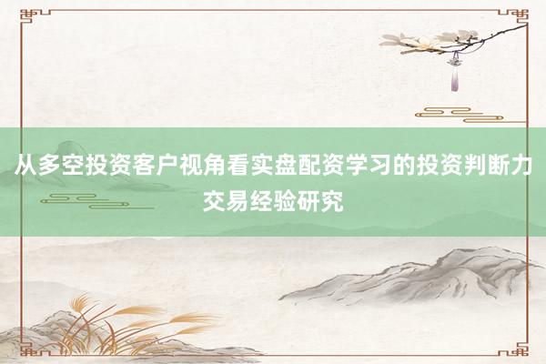 从多空投资客户视角看实盘配资学习的投资判断力交易经验研究