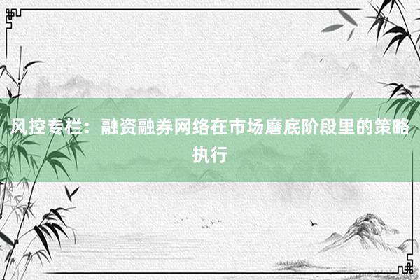 风控专栏：融资融券网络在市场磨底阶段里的策略执行