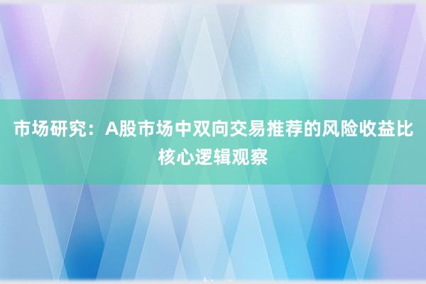 市场研究：A股市场中双向交易推荐的风险收益比核心逻辑观察