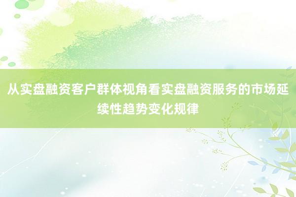 从实盘融资客户群体视角看实盘融资服务的市场延续性趋势变化规律