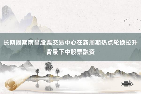长期周期南昌股票交易中心在新周期热点轮换拉升背景下中股票融资