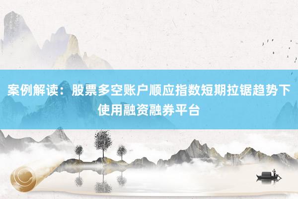 案例解读:股票多空账户顺应指数短期拉锯趋势下使用融资融券平台
