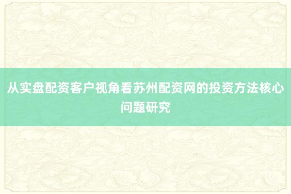 从实盘配资客户视角看苏州配资网的投资方法核心问题研究