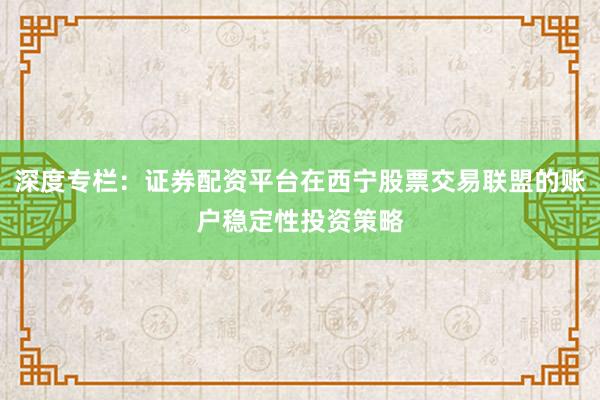 深度专栏：证券配资平台在西宁股票交易联盟的账户稳定性投资策略