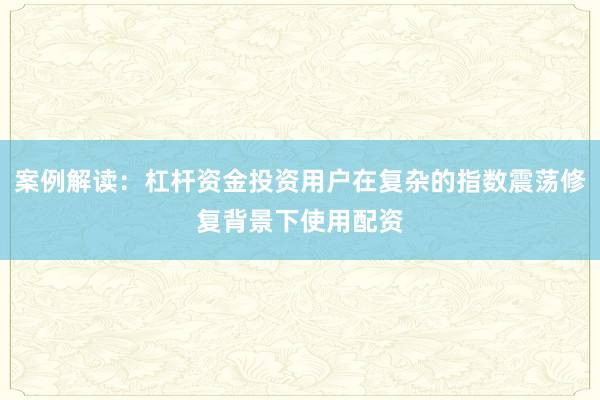 案例解读：杠杆资金投资用户在复杂的指数震荡修复背景下使用配资