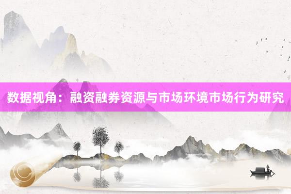 数据视角：融资融券资源与市场环境市场行为研究