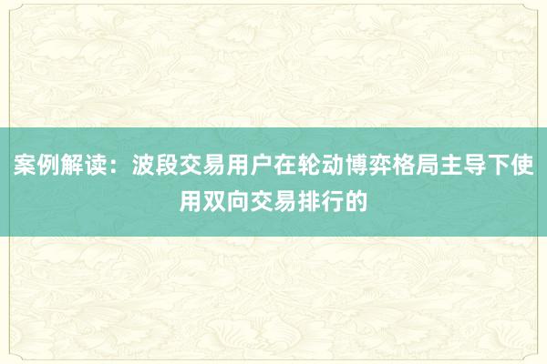 案例解读：波段交易用户在轮动博弈格局主导下使用双向交易排行的