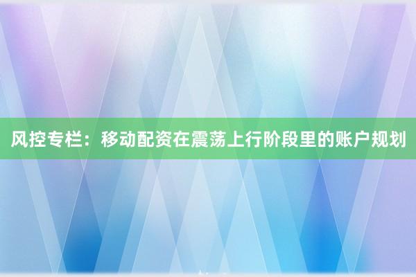 风控专栏：移动配资在震荡上行阶段里的账户规划