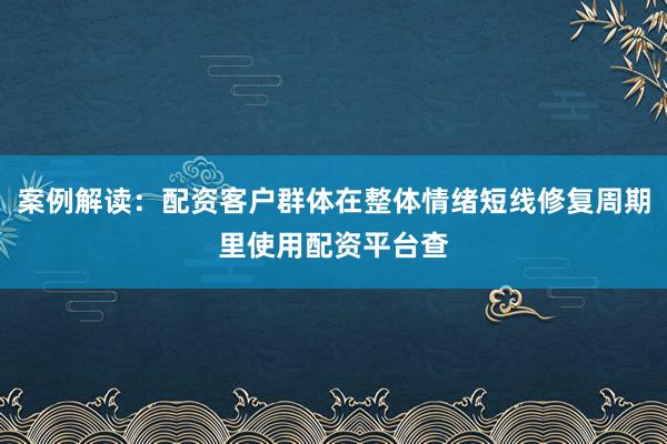 案例解读：配资客户群体在整体情绪短线修复周期里使用配资平台查