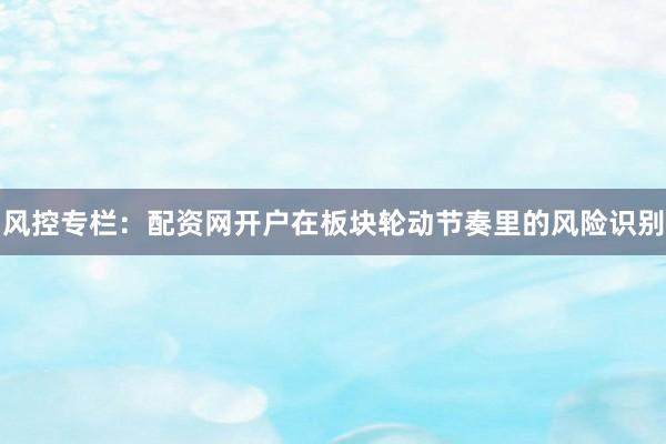 风控专栏：配资网开户在板块轮动节奏里的风险识别