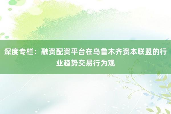 深度专栏：融资配资平台在乌鲁木齐资本联盟的行业趋势交易行为观