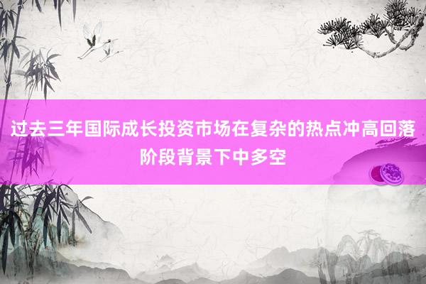 过去三年国际成长投资市场在复杂的热点冲高回落阶段背景下中多空