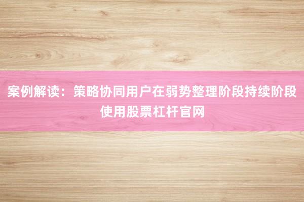 案例解读：策略协同用户在弱势整理阶段持续阶段使用股票杠杆官网