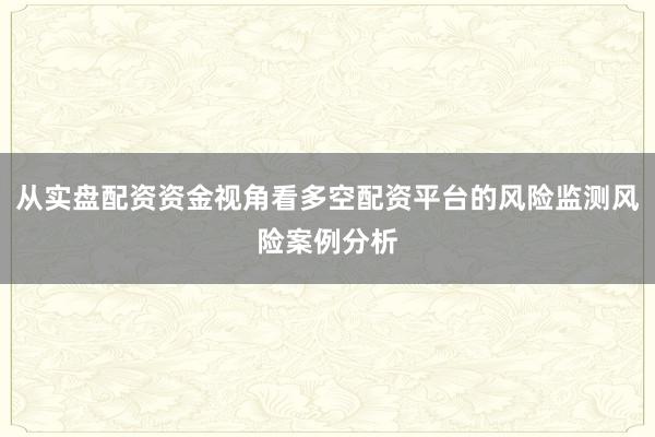 从实盘配资资金视角看多空配资平台的风险监测风险案例分析
