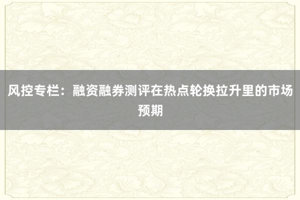 风控专栏：融资融券测评在热点轮换拉升里的市场预期