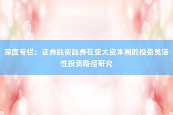深度专栏：证券融资融券在亚太资本圈的投资灵活性投资路径研究