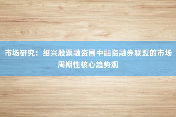 市场研究：绍兴股票融资圈中融资融券联盟的市场周期性核心趋势观