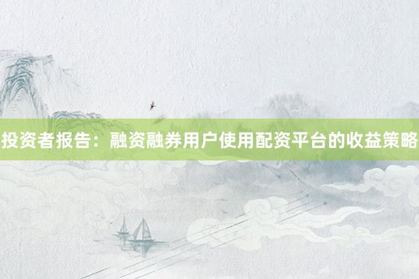 投资者报告：融资融券用户使用配资平台的收益策略