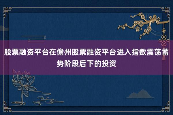 股票融资平台在儋州股票融资平台进入指数震荡蓄势阶段后下的投资