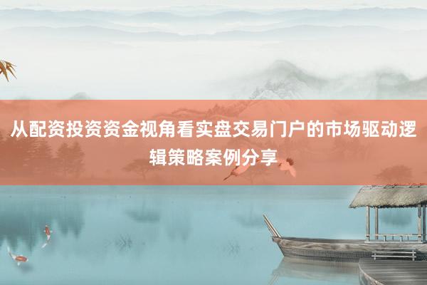 从配资投资资金视角看实盘交易门户的市场驱动逻辑策略案例分享