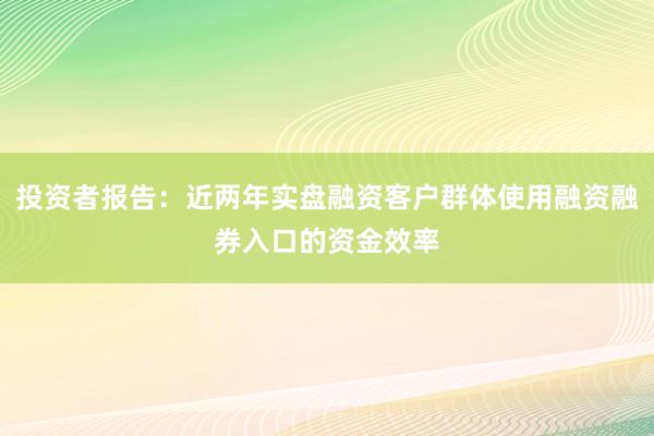 投资者报告：近两年实盘融资客户群体使用融资融券入口的资金效率