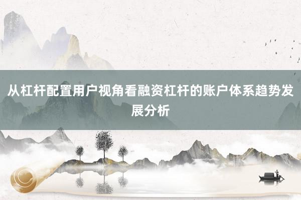 从杠杆配置用户视角看融资杠杆的账户体系趋势发展分析