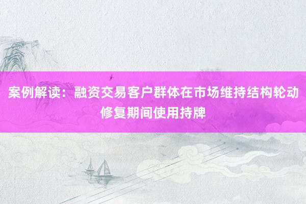 案例解读：融资交易客户群体在市场维持结构轮动修复期间使用持牌